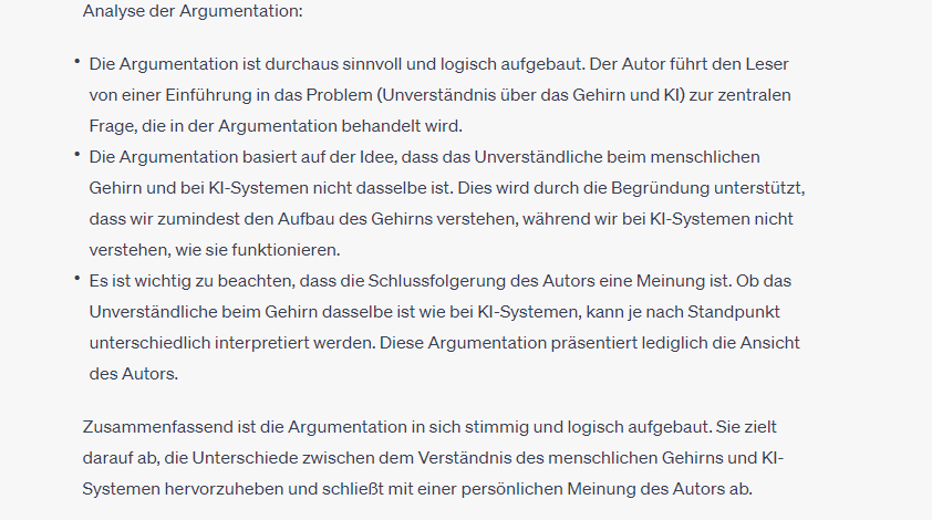 Analyse der Argumentation:

Die Argumentation ist durchaus sinnvoll und logisch aufgebaut. Der Autor führt den Leser von einer Einführung in das Problem (Unverständnis über das Gehirn und KI) zur zentralen Frage, die in der Argumentation behandelt wird.

Die Argumentation basiert auf der Idee, dass das Unverständliche beim menschlichen Gehirn und bei KI-Systemen nicht dasselbe ist. Dies wird durch die Begründung unterstützt, dass wir zumindest den Aufbau des Gehirns verstehen, während wir bei KI-Systemen nicht verstehen, wie sie funktionieren.

Es ist wichtig zu beachten, dass die Schlussfolgerung des Autors eine Meinung ist. Ob das Unverständliche beim Gehirn dasselbe ist wie bei KI-Systemen, kann je nach Standpunkt unterschiedlich interpretiert werden. Diese Argumentation präsentiert lediglich die Ansicht des Autors.

Zusammenfassend ist die Argumentation in sich stimmig und logisch aufgebaut. Sie zielt darauf ab, die Unterschiede zwischen dem Verständnis des menschlichen Gehirns und KI-Systemen hervorzuheben und schließt mit einer persönlichen Meinung des Autors ab.